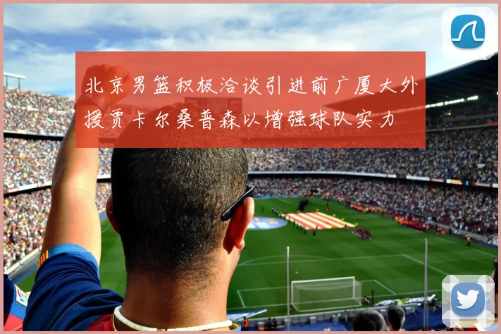 北京男篮积极洽谈引进前广厦大外援贾卡尔桑普森以增强球队实力