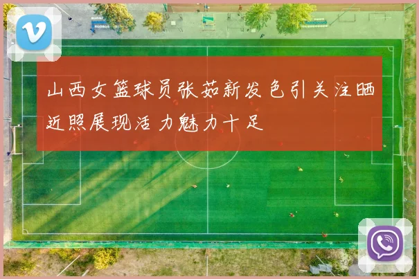 山西女篮球员张茹新发色引关注晒近照展现活力魅力十足