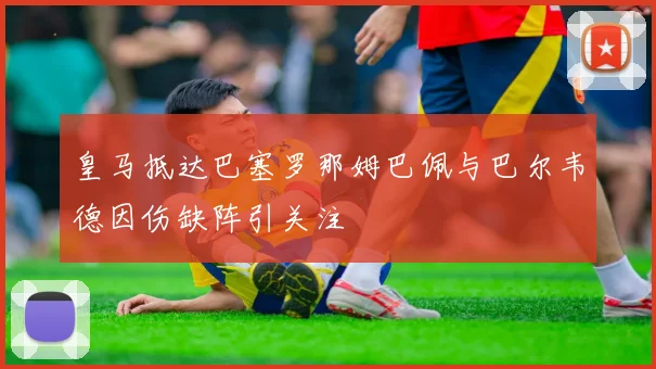 皇马抵达巴塞罗那姆巴佩与巴尔韦德因伤缺阵引关注