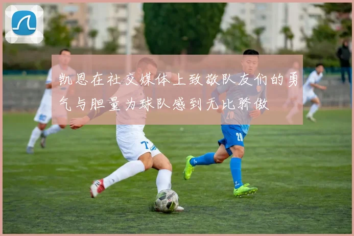 凯恩在社交媒体上致敬队友们的勇气与胆量为球队感到无比骄傲