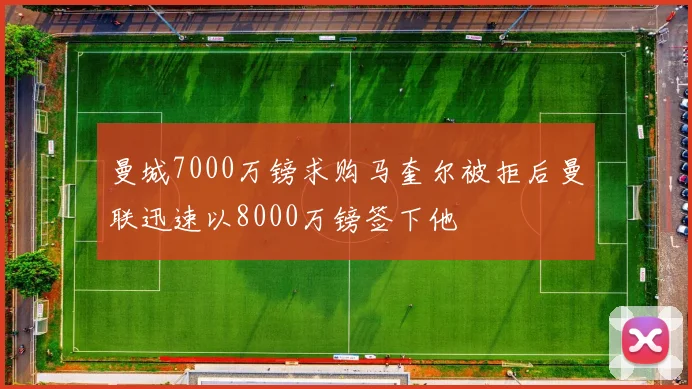 曼城7000万镑求购马奎尔被拒后曼联迅速以8000万镑签下他