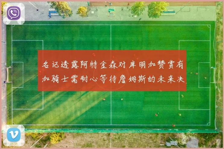 名记透露阿特金森对库明加赞赏有加骑士需耐心等待詹姆斯的未来决定