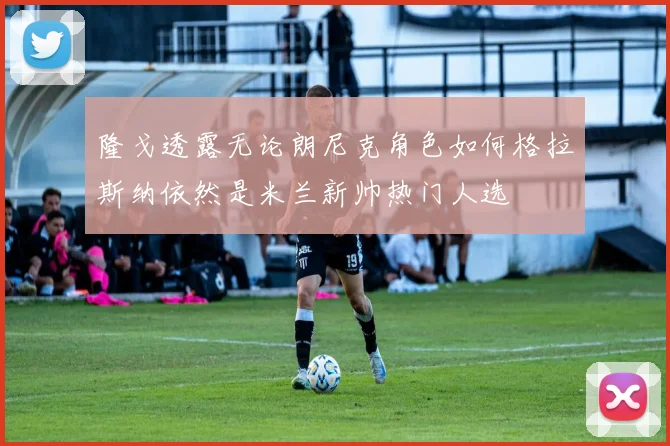 隆戈透露无论朗尼克角色如何格拉斯纳依然是米兰新帅热门人选