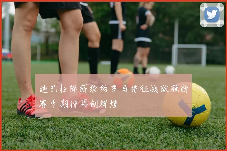 迪巴拉降薪续约罗马将征战欧冠新赛季期待再创辉煌