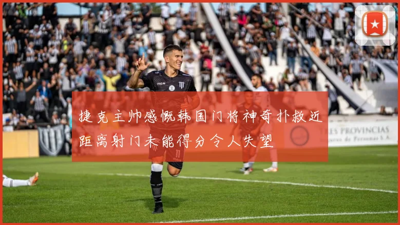 捷克主帅感慨韩国门将神奇扑救近距离射门未能得分令人失望