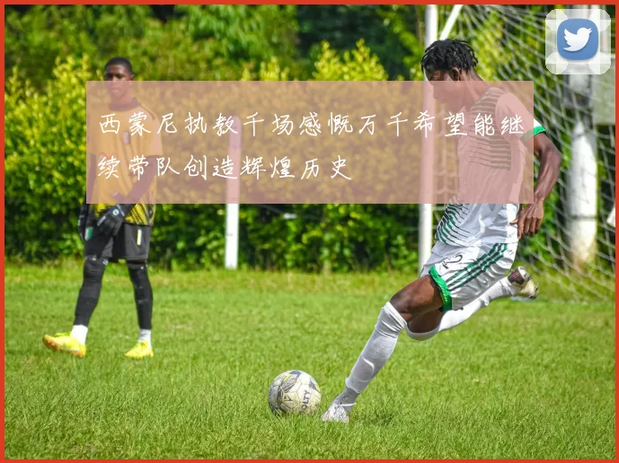 西蒙尼执教千场感慨万千希望能继续带队创造辉煌历史