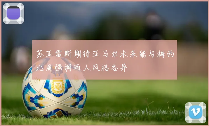 苏亚雷斯期待亚马尔未来能与梅西比肩强调两人风格各异