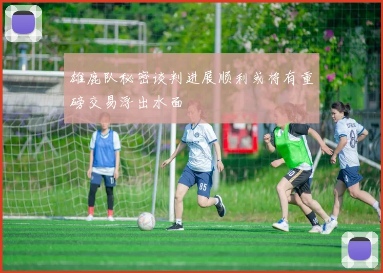 雄鹿队秘密谈判进展顺利或将有重磅交易浮出水面