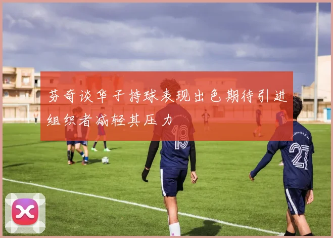 芬奇谈华子持球表现出色期待引进组织者减轻其压力
